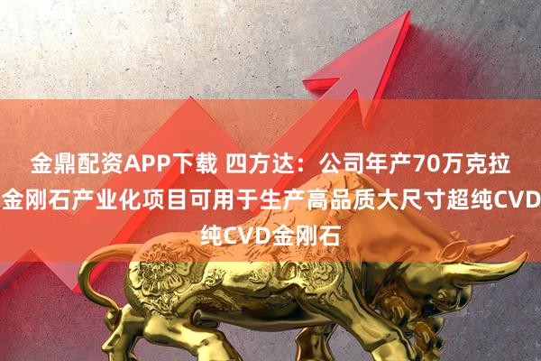 金鼎配资APP下载 四方达：公司年产70万克拉功能性金刚石产业化项目可用于生产高品质大尺寸超纯CVD金刚石