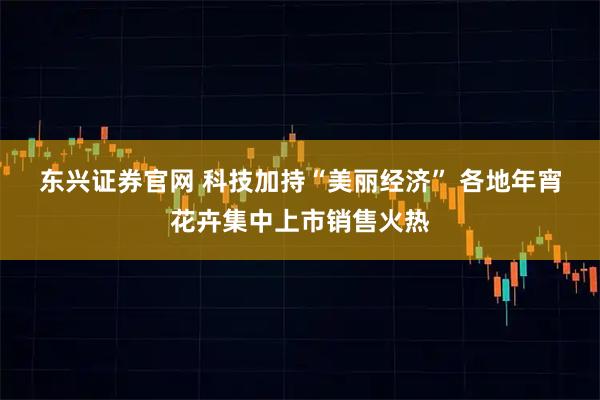 东兴证券官网 科技加持“美丽经济” 各地年宵花卉集中上市销售火热