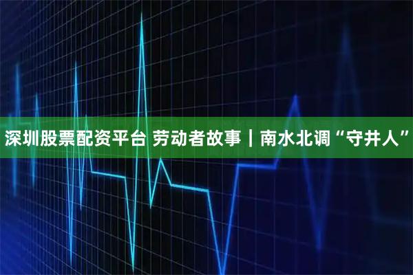 深圳股票配资平台 劳动者故事｜南水北调“守井人”