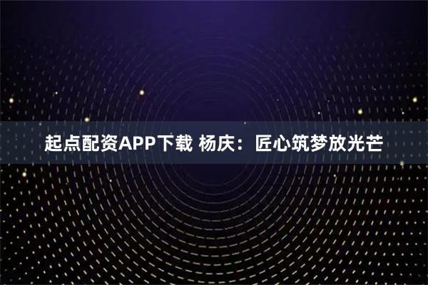 起点配资APP下载 杨庆：匠心筑梦放光芒
