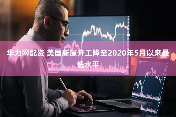 华力网配资 美国新屋开工降至2020年5月以来最低水平