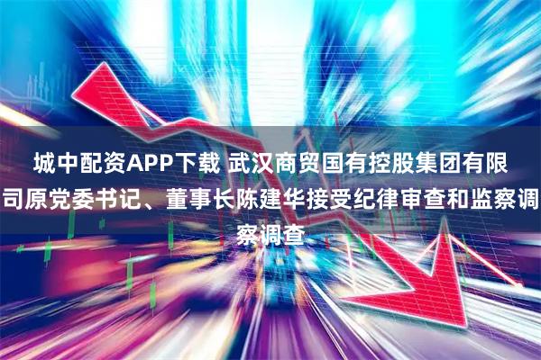 城中配资APP下载 武汉商贸国有控股集团有限公司原党委书记、董事长陈建华接受纪律审查和监察调查
