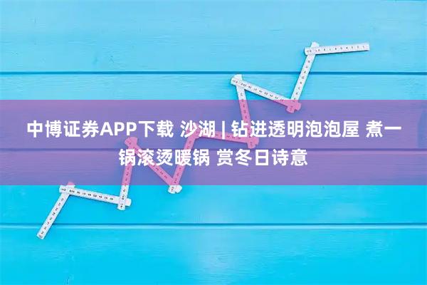 中博证券APP下载 沙湖 | 钻进透明泡泡屋 煮一锅滚烫暖锅 赏冬日诗意