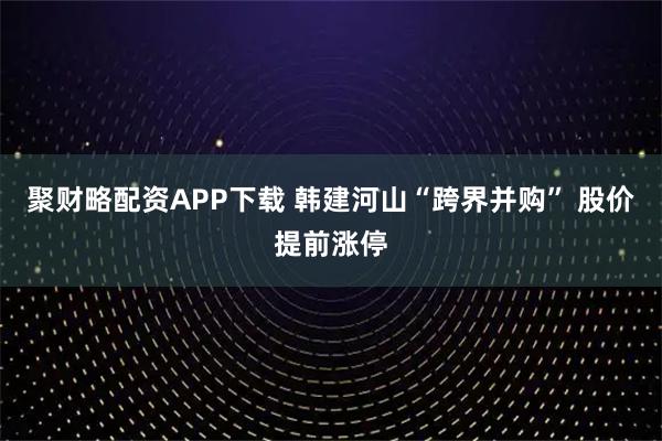 聚财略配资APP下载 韩建河山“跨界并购” 股价提前涨停