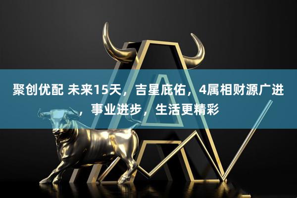 聚创优配 未来15天，吉星庇佑，4属相财源广进，事业进步，生活更精彩