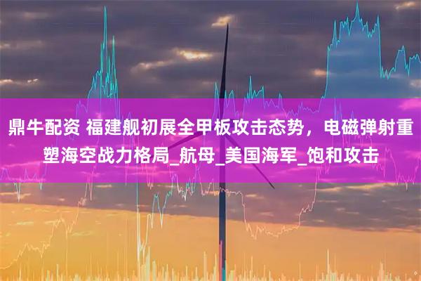 鼎牛配资 福建舰初展全甲板攻击态势，电磁弹射重塑海空战力格局_航母_美国海军_饱和攻击