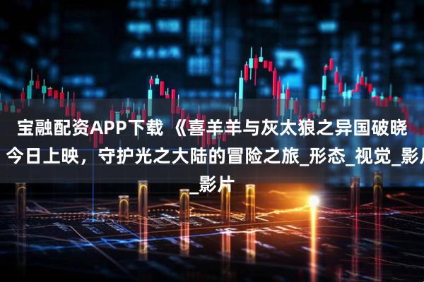 宝融配资APP下载 《喜羊羊与灰太狼之异国破晓》今日上映，守护光之大陆的冒险之旅_形态_视觉_影片