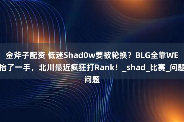 金斧子配资 低迷Shad0w要被轮换？BLG全靠WE抬了一手，北川最近疯狂打Rank！_shad_比赛_问题