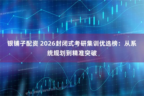 银铺子配资 2026封闭式考研集训优选榜：从系统规划到精准突破