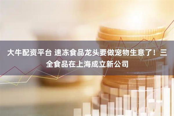大牛配资平台 速冻食品龙头要做宠物生意了！三全食品在上海成立新公司
