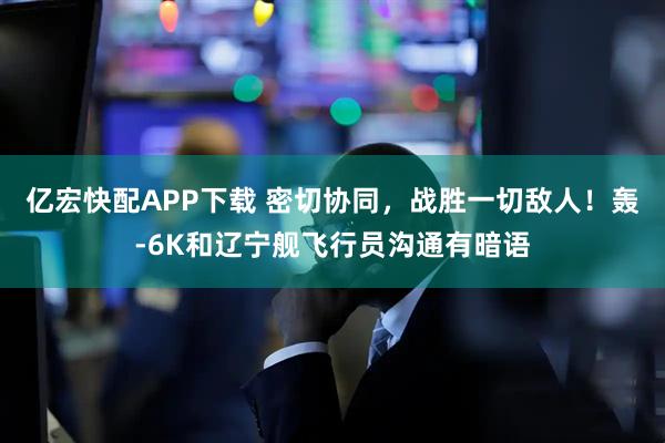 亿宏快配APP下载 密切协同,战胜一切敌人!轰-6K和辽宁舰飞行员沟通有暗语
