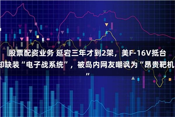 股票配资业务 延宕三年才到2架，美F-16V抵台却缺装“电子战系统”，被岛内网友嘲讽为“昂贵靶机”