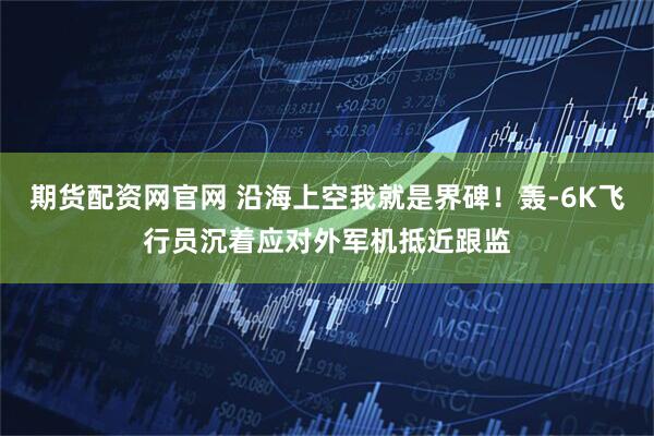 期货配资网官网 沿海上空我就是界碑！轰-6K飞行员沉着应对外军机抵近跟监